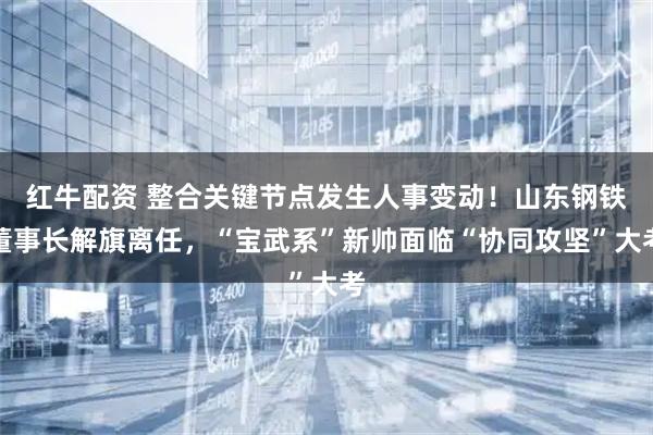红牛配资 整合关键节点发生人事变动！山东钢铁董事长解旗离任，“宝武系”新帅面临“协同攻坚”大考