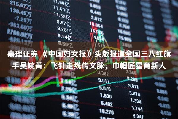 嘉理证券 《中国妇女报》头版报道全国三八红旗手吴婉菁：飞针走线传文脉，巾帼匠星育新人