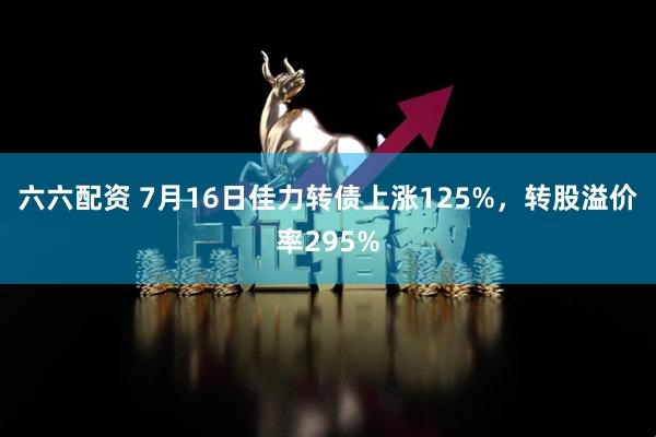 六六配资 7月16日佳力转债上涨125%，转股溢价率295%