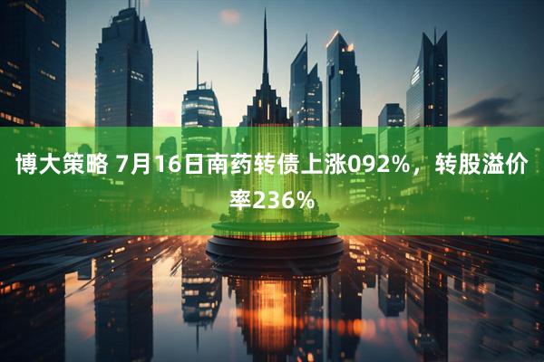 博大策略 7月16日南药转债上涨092%，转股溢价率236%
