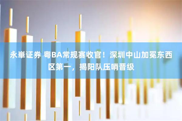 永崋证券 粤BA常规赛收官！深圳中山加冕东西区第一，揭阳队压哨晋级