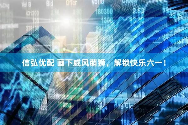 信弘优配 画下威风萌狮，解锁快乐六一！