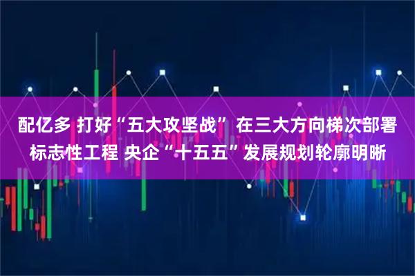 配亿多 打好“五大攻坚战” 在三大方向梯次部署标志性工程 央企“十五五”发展规划轮廓明晰