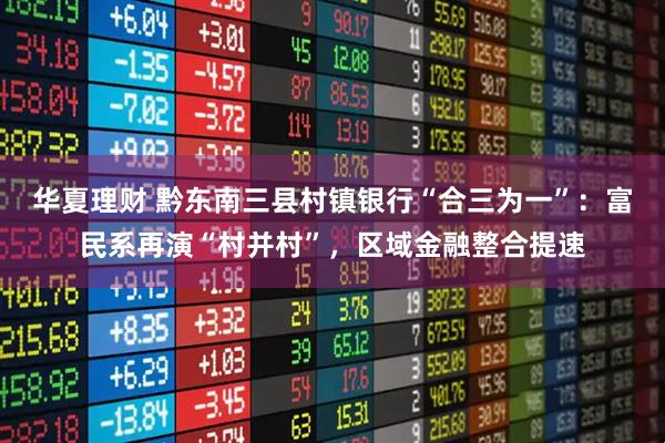 华夏理财 黔东南三县村镇银行“合三为一”:富民系再演“村并村”,区域金融整合提速
