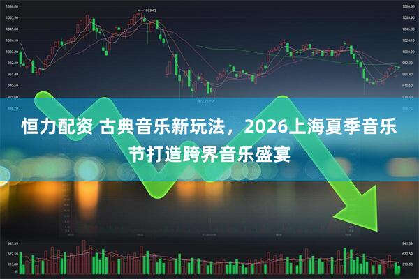 恒力配资 古典音乐新玩法,2026上海夏季音乐节打造跨界音乐盛宴