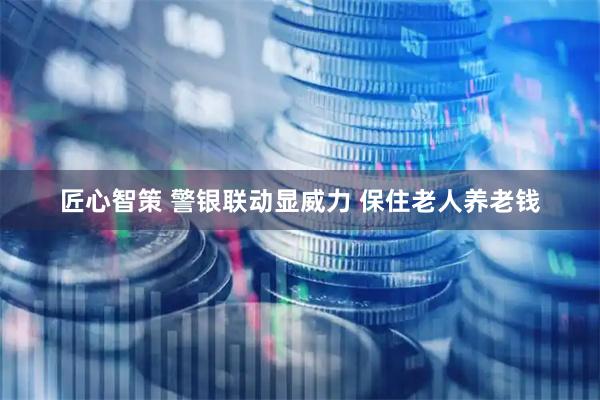 匠心智策 警银联动显威力 保住老人养老钱
