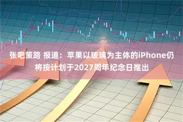 张吧策路 报道：苹果以玻璃为主体的iPhone仍将按计划于2027周年纪念日推出
