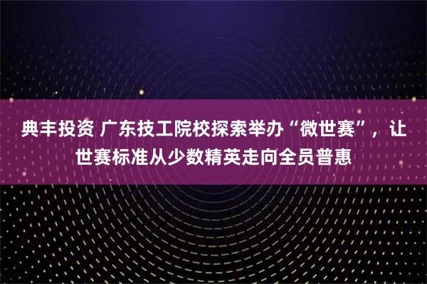 典丰投资 广东技工院校探索举办“微世赛”，让世赛标准从少数精英走向全员普惠