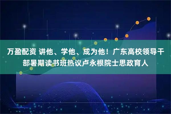 万盈配资 讲他、学他、成为他！广东高校领导干部暑期读书班热议卢永根院士思政育人