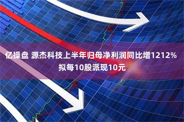 亿操盘 源杰科技上半年归母净利润同比增1212% 拟每10股派现10元